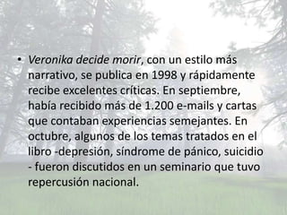 • Veronika decide morir, con un estilo más
  narrativo, se publica en 1998 y rápidamente
  recibe excelentes críticas. En septiembre,
  había recibido más de 1.200 e-mails y cartas
  que contaban experiencias semejantes. En
  octubre, algunos de los temas tratados en el
  libro -depresión, síndrome de pánico, suicidio
  - fueron discutidos en un seminario que tuvo
  repercusión nacional.
 