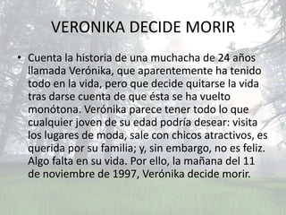 VERONIKA DECIDE MORIR
• Cuenta la historia de una muchacha de 24 años
  llamada Verónika, que aparentemente ha tenido
  todo en la vida, pero que decide quitarse la vida
  tras darse cuenta de que ésta se ha vuelto
  monótona. Verónika parece tener todo lo que
  cualquier joven de su edad podría desear: visita
  los lugares de moda, sale con chicos atractivos, es
  querida por su familia; y, sin embargo, no es feliz.
  Algo falta en su vida. Por ello, la mañana del 11
  de noviembre de 1997, Verónika decide morir.
 