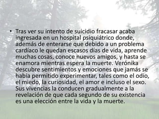 • Tras ver su intento de suicidio fracasar acaba
  ingresada en un hospital psiquiátrico donde,
  además de enterarse que debido a un problema
  cardíaco le quedan escasos días de vida, aprende
  muchas cosas, conoce nuevos amigos, y hasta se
  enamora mientras espera la muerte. Verónika
  descubre sentimientos y emociones que jamás se
  había permitido experimentar, tales como el odio,
  el miedo, la curiosidad, el amor e incluso el sexo.
  Sus vivencias la conducen gradualmente a la
  revelación de que cada segundo de su existencia
  es una elección entre la vida y la muerte.
 