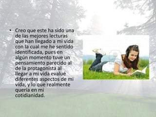 • Creo que este ha sido una
  de las mejores lecturas
  que han llegado a mi vida
  con la cual me he sentido
  identificada, pues en
  algún momento tuve un
  pensamiento parecido al
  de la protagonista al
  llegar a mi vida evalué
  diferentes aspectos de mi
  vida, y lo que realmente
  quería en mi
  cotidianidad.
 