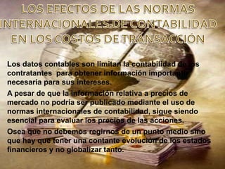 Los datos contables son limitan la contabilidad de los
contratantes para obtener información importante
necesaria para sus intereses.
A pesar de que la información relativa a precios de
mercado no podría ser publicado mediante el uso de
normas internacionales de contabilidad, sigue siendo
esencial para evaluar los precios de las acciones.
Osea que no debemos regirnos de un punto medio sino
que hay que tener una contante evolución de los estados
financieros y no globalizar tanto.
 