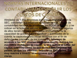 Alrededor de 1.000 empresas extranjeras registradas en la
SEC, convierten sus informes contables de sus normas de
contabilidad nacional de acuerdo a los PCGA de EE.UU. y se
cotizan en la bolsa de valores de EE.UU.. Pero sólo algunos
de ellos tienen métodos adecuados (instrumento de la
capacidad de gobierno para clasificar y actividades de la
cuenta, la capacidad para iniciar reclamos con el fin de
defender los intereses de los inversores. Informes de
acuerdo a las NIIF ofrecen un acceso mucho mejor a los
mercados mundiales de capital, lo que reduce el costo del
capital. Los inversores no son fáciles de interpretar los
países, ya que los informes financieros nacionales. Son
muy reacios a invertir en empresas que no financieras
claras.
 