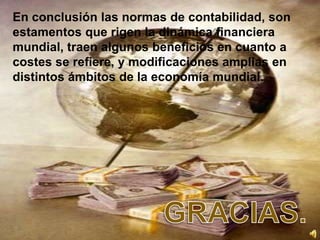 En conclusión las normas de contabilidad, son
estamentos que rigen la dinámica financiera
mundial, traen algunos beneficios en cuanto a
costes se refiere, y modificaciones amplias en
distintos ámbitos de la economía mundial.
 