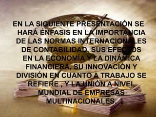 EN LA SIGUIENTE PRESENTACIÓN SE
 HARÁ ÉNFASIS EN LA IMPORTANCIA
 DE LAS NORMAS INTERNACIONALES
  DE CONTABILIDAD, SUS EFECTOS
   EN LA ECONOMÍA Y LA DINÁMICA
    FINANCIERA, SU INNOVACIÓN Y
 DIVISIÓN EN CUANTO A TRABAJO SE
     REFIERE , Y LA UNIÓN A NIVEL
       MUNDIAL DE EMPRESAS
         MULTINACIONALES.
 
