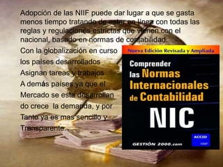 Adopción de las NIIF puede dar lugar a que se gasta
menos tiempo tratando de estar en línea con todas las
reglas y regulaciones estrictas que vienen con el
nacional, basado en normas de contabilidad.
Con la globalización en curso
los países desarrollados
Asignan tareas y trabajos
A demás países ya que el
Mercado se esta desarrollan
do crece la demanda, y por
Tanto ya es mas sencillo y
Transparente.
 