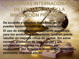 De acuerdo a estudios realizados las NIFF
pueden aumentar o frenar la innovación.
El uso de estándares ampliamente aceptados
para los productos innovadores también puede
resultar en mejores cifras de ventas. Sin estas
normas, productos de baja calidad y las
existencias restantes no pudieron ser
reubicados, por lo tanto la innovación perdería su
economía, impulsar efecto.
 