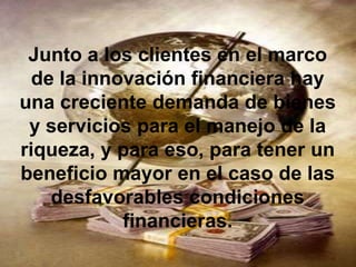 Junto a los clientes en el marco
  de la innovación financiera hay
una creciente demanda de bienes
 y servicios para el manejo de la
riqueza, y para eso, para tener un
beneficio mayor en el caso de las
    desfavorables condiciones
            financieras.
 