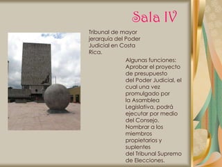 Sala IV
Tribunal de mayor
jerarquía del Poder
Judicial en Costa
Rica.
              Algunas funciones:
              Aprobar el proyecto
              de presupuesto
              del Poder Judicial, el
              cual una vez
              promulgado por
              la Asamblea
              Legislativa, podrá
              ejecutar por medio
              del Consejo.
              Nombrar a los
              miembros
              propietarios y
              suplentes
              del Tribunal Supremo
              de Elecciones.
 