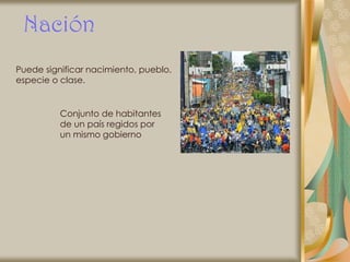 Nación
Puede significar nacimiento, pueblo,
especie o clase.


          Conjunto de habitantes
          de un país regidos por
          un mismo gobierno
 