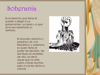 Soberanía
Es el derecho que tiene el
pueblo a elegir a sus
gobernantes, sus leyes y a que
se le sea respetado su
territorio.


         Es el poder absoluto y
         perpetuo de una
         República; y soberano
         es quien tiene el
         poder de decisión, de
         dar leyes sin recibirlas
         de otro, es decir,
         aquel que no está
         sujeto a leyes escritas,
         pero sí a la ley divina o
         natural.
 