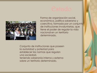 Estado
                Forma de organización social,
                económica, política soberana y
                coercitiva, formada por un conjunto
                de instituciones involuntarias, que
                tiene el poder de regular la vida
                nacional en un territorio
                determinado.



Conjunto de instituciones que poseen
la autoridad y potestad para
establecer las normas que regulan
una sociedad,
teniendo soberanía interna y externa
sobre un territorio determinado.
 