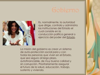 Gobierno
              Es, normalmente, la autoridad
              que dirige, controla y administra
              las instituciones del Estado el
              cual consiste en la
              conducción política general o
              ejercicio del poder del Estado.



La misión del gobierno es crear un sistema
de auto-protección social para y con
todas las personas que viven en el Estado,
que sea seguro al largo plazo,
autofinanciable, de muy buena calidad y
sin corrupción. Prioritariamente asegurar
el futuro de la salud, educación, trabajo,
sustento y vivienda.
 