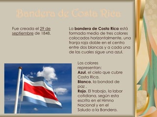 Bandera de Costa Rica
Fue creada el 29 de   La bandera de Costa Rica está
septiembre de 1848.   formada medio de tres colores
                      colocados horizontalmente, una
                      franja roja doble en el centro
                      entre dos blancas y a cada una
                      de las cuales sigue una azul.

                          Los colores
                          representan:
                          Azul, el cielo que cubre
                          Costa Rica.
                          Blanco, la bondad de
                          paz .
                          Rojo, El trabajo, la labor
                          cotidiana, según esta
                          escrito en el Himno
                          Nacional y en el
                          Saludo a la Bandera.
 