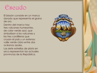 Escudo
El blasón consiste en un marco
dorado que representa el grano
de oro.
Dentro del marco hay
tres volcanes humeantes,
de color verde azul, que
simbolizan a los volcanes y
las tres cordilleras que
cruzan el país y un extenso
valle verde claro entre dos
océanos azules.
Las siete estrellas de plata en
arco representan las actuales
provincias de la República.
 