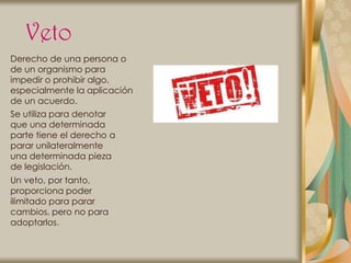 Veto
Derecho de una persona o
de un organismo para
impedir o prohibir algo,
especialmente la aplicación
de un acuerdo.
Se utiliza para denotar
que una determinada
parte tiene el derecho a
parar unilateralmente
una determinada pieza
de legislación.
Un veto, por tanto,
proporciona poder
ilimitado para parar
cambios, pero no para
adoptarlos.
 