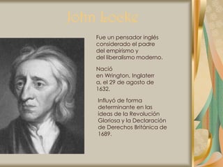 John Locke
    Fue un pensador inglés
    considerado el padre
    del empirismo y
    del liberalismo moderno.

    Nació
    en Wrington, Inglaterr
    a, el 29 de agosto de
    1632.

    Influyó de forma
    determinante en las
    ideas de la Revolución
    Gloriosa y la Declaración
    de Derechos Británica de
    1689.
 