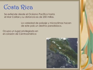 Costa Rica
 Se extiende desde el Océano Pacífico hasta
 el Mar Caribe y su distancia es de 200 millas.

                La variedad de paisaje y microclimas hacen
                de este país un destino paradisíaco.

Ocupa un lugar privilegiado en
el corazón de Centroamérica
 