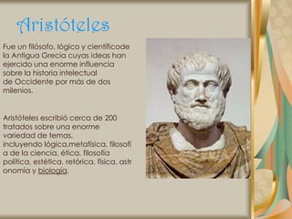 Aristóteles
Fue un filósofo, lógico y científicode
la Antigua Grecia cuyas ideas han
ejercido una enorme influencia
sobre la historia intelectual
de Occidente por más de dos
milenios.


Aristóteles escribió cerca de 200
tratados sobre una enorme
variedad de temas,
incluyendo lógica,metafísica, filosofí
a de la ciencia, ética, filosofía
política, estética, retórica, física, astr
onomía y biología.
 