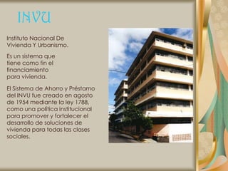INVU
Instituto Nacional De
Vivienda Y Urbanismo.
Es un sistema que
tiene como fin el
financiamiento
para vivienda.

El Sistema de Ahorro y Préstamo
del INVU fue creado en agosto
de 1954 mediante la ley 1788,
como una política institucional
para promover y fortalecer el
desarrollo de soluciones de
vivienda para todas las clases
sociales.
 