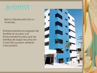 BANHVI
 Banco Hipotecario De La
 Vivienda.


Entidad estatal encargada de
facilitar el acceso y el
financiamiento para que las
familias de bajos recursos en
Costa Rica puean obtener
casa propia.
 