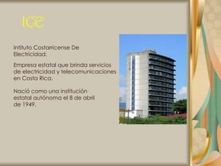 ICE
Intituto Costarricense De
Electricidad.
Empresa estatal que brinda servicios
de electricidad y telecomunicaciones
en Costa Rica.

Nació como una institución
estatal autónoma el 8 de abril
de 1949.
 