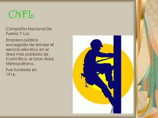 CNFL
Compañía Nacional De
Fuerza Y Luz.
Empresa pública
encargada de brindar el
servicio eléctrico en el
área más poblada de
Costa Rica, el Gran Área
Metropolitana.
Fue fundada en
1914.
 