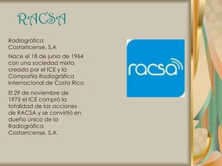 RACSA
Radiográfica
Costarricense, S.A
Nace el 18 de junio de 1964
con una sociedad mixta
creada por el ICE y la
Compañía Radiográfica
Internacional de Costa Rica
El 29 de noviembre de
1975 el ICE compró la
totalidad de las acciones
de RACSA y se convirtió en
dueño único de la
Radiográfica
Costarricense, S.A.
 