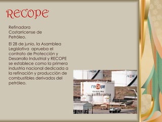 RECOPE
Refinadora
Costarricense de
Petróleo.
El 28 de junio, la Asamblea
Legislativa aprueba el
contrato de Protección y
Desarrollo Industrial y RECOPE
se establece como la primera
industria nacional dedicada a
la refinación y producción de
combustibles derivados del
petróleo.
 