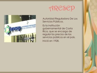 ARESEP
Autoridad Reguladora De Los
Servicios Públicos.
Es la institución
gubernamental de Costa
Rica, que se encarga de
regular los precios de los
servicios públicos en el país.
Inició en 1928.
 