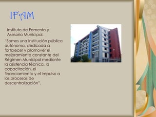 IFAM
 Instituto de Fomento y
 Asesoría Municipal.
“Somos una institución pública
autónoma, dedicada a
fortalecer y promover el
mejoramiento constante del
Régimen Municipal mediante
la asistencia técnica, la
capacitación, el
financiamiento y el impulso a
los procesos de
descentralización”.
 