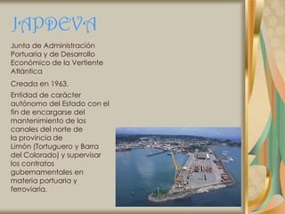 JAPDEVA
Junta de Administración
Portuaria y de Desarrollo
Económico de la Vertiente
Atlántica
Creada en 1963.
Entidad de carácter
autónomo del Estado con el
fin de encargarse del
mantenimiento de los
canales del norte de
la provincia de
Limón (Tortuguero y Barra
del Colorado) y supervisar
los contratos
gubernamentales en
materia portuaria y
ferroviaria.
 