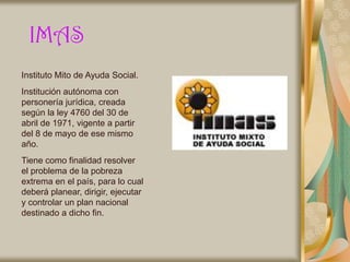IMAS
Instituto Mito de Ayuda Social.
Institución autónoma con
personería jurídica, creada
según la ley 4760 del 30 de
abril de 1971, vigente a partir
del 8 de mayo de ese mismo
año.
Tiene como finalidad resolver
el problema de la pobreza
extrema en el país, para lo cual
deberá planear, dirigir, ejecutar
y controlar un plan nacional
destinado a dicho fin.
 
