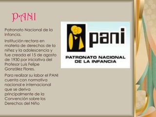 PANI
Patronato Nacional de la
Infancia.
Institución rectora en
materia de derechos de la
niñez y la adolescencia y
fue creada el 15 de agosto
de 1930 por iniciativa del
Profesor Luis Felipe
González Flores.
Para realizar su labor el PANI
cuenta con normativa
nacional e internacional
que se deriva
principalmente de la
Convención sobre los
Derechos del Niño
 