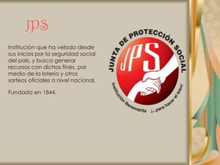 JPS
Institución que ha velado desde
sus inicios por la seguridad social
del país, y busca generar
recursos con dichos fines, por
medio de la lotería y otros
sorteos oficiales a nivel nacional.

Fundada en 1844.
 