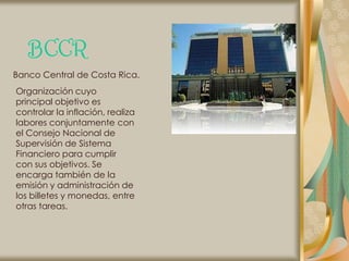 BCCR
Banco Central de Costa Rica.
Organización cuyo
principal objetivo es
controlar la inflación, realiza
labores conjuntamente con
el Consejo Nacional de
Supervisión de Sistema
Financiero para cumplir
con sus objetivos. Se
encarga también de la
emisión y administración de
los billetes y monedas, entre
otras tareas.
 
