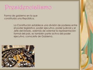 Presidencialismo
Forma de gobierno en la que
constituida una República.

       La Constitución establece una división de poderes entre
       el poder legislativo, poder ejecutivo, poder judicial y el
       Jefe del Estado, además de ostentar la representación
       formal del país, es también parte activa del poder
       ejecutivo, comoJefe de Gobierno.
 