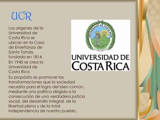 UCR
Los orígenes de la
Universidad de
Costa Rica se
ubican en la Casa
de Enseñanza de
Santo Tomás,
fundada en 1814.
En 1940 se crea la
Universidad de
Costa Rica
Su propósito es promover las
transformaciones que la sociedad
necesita para el logro del bien común,
mediante una política dirigida a la
consecución de una verdadera justicia
social, del desarrollo integral, de la
libertad plena y de la total
independencia de nuestro pueblo.
 