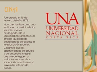 UNA
Fue creada el 15 de
febrero del año 1973.
Marca el rumbo como una
institución al servicio de los
sectores menos
privilegiados de la
sociedad costarricense, al
ofrecer igualdad de
posibilidades de acceso a
la educación superior.
Garantiza que las
oportunidades de estudio
y de desarrollo integral
que ofrece lleguen a
todos los sectores de la
sociedad costarricense, a
través del sistema de
becas.
 