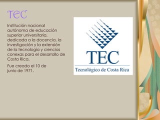 TEC
Institución nacional
autónoma de educación
superior universitaria,
dedicada a la docencia, la
investigación y la extensión
de la tecnología y ciencias
conexas para el desarrollo de
Costa Rica.
Fue creado el 10 de
junio de 1971.
 