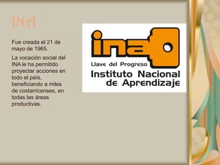 INA
Fue creada el 21 de
mayo de 1965.
La vocación social del
INA le ha permitido
proyectar acciones en
todo el país,
beneficiando a miles
de costarricenses, en
todas las áreas
productivas.
 