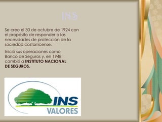 INS
Se creo el 30 de octubre de 1924 con
el propósito de responder a las
necesidades de protección de la
sociedad costarricense.
Inició sus operaciones como
Banco de Seguros y, en 1948
cambió a INSTITUTO NACIONAL
DE SEGUROS.
 