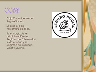 CCSS
Caja Costarricense del
Seguro Social.
Se creo el 1 de
noviembre de 1941.
Se encarga de la
administración del
Régimen de Enfermedad
y Maternidad y el
Régimen de Invalidez,
Vejez y Muerte.
 