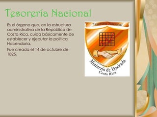 Tesorería Nacional
Es el órgano que, en la estructura
administrativa de la República de
Costa Rica, cuida básicamente de
establecer y ejecutar la política
Hacendaria.
Fue creada el 14 de octubre de
1825.
 