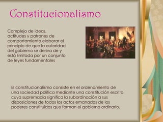 Constitucionalismo
Complejo de ideas,
actitudes y patrones de
comportamiento elaborar el
principio de que la autoridad
del gobierno se deriva de y
está limitada por un conjunto
de leyes fundamentales




 El constitucionalismo consiste en el ordenamiento de
 una sociedad política mediante una constitución escrita
 cuya supremacía significa la subordinación a sus
 disposiciones de todos los actos emanados de los
 poderes constituidos que forman el gobierno ordinario.
 