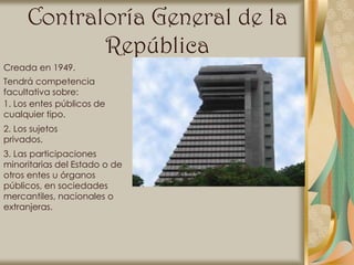Contraloría General de la
             República
Creada en 1949.
Tendrá competencia
facultativa sobre:
1. Los entes públicos de
cualquier tipo.
2. Los sujetos
privados.
3. Las participaciones
minoritarias del Estado o de
otros entes u órganos
públicos, en sociedades
mercantiles, nacionales o
extranjeras.
 