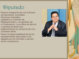 Diputado
Persona integrante de una Cámara
de Diputados, Asamblea
Nacional, Asamblea
Legislativa o Cámara de
Representantes y, en general, de
un Parlamento, cuya labor es discutir
y aprobar las leyes que
reglamentaran la conducta de una
sociedad dada.
Tienen la responsabilidad de ser los
representantes del pueblo y son
elegidos por el voto libre y secreto
de los ciudadanos.
 