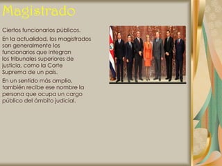 Magistrado
Ciertos funcionarios públicos.
En la actualidad, los magistrados
son generalmente los
funcionarios que integran
los tribunales superiores de
justicia, como la Corte
Suprema de un país.
En un sentido más amplio,
también recibe ese nombre la
persona que ocupa un cargo
público del ámbito judicial.
 