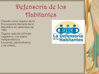 Defensoría de los
              Habitantes
Creada como órgano de la
Procuraduría General de la
República en setiembre de
1982.
Órgano adscrito al Poder
Legislativo, con plena
independencia
funcional, administrativa
y de criterio.
 