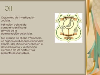 OIJ
Organismo de Investigación
Judicial.
Institución policial de
caracter científica al
servicio de la
administración de justicia.
Fue creado en el año 1973 como
un órgano auxiliar de los Tribunales
Penales del Ministerio Público en el
descubrimiento y verificación
científica de los delitos y sus
presuntos responsables.
 