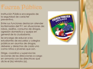 Fuerza Pública
Institución Pública encargada de
la seguridad de carácter
preventivo.
Entre sus funciones destacan atender
los llamados del 911 en situaciones de:
robos, asaltos, consumo de drogas,
agresión domestica y quejas en
general de la ciudadanía.
Se encarga de educar a los
estudiantes de escuelas y colegios
públicos en asuntos de drogas,
deberes y derechos de cada uno
como niños o jóvenes que son.
Dirige, coordina y supervisa las
acciones de las direcciones a cargo
en armonía con las directrices que
dicte el (la) Ministro (a).
 
